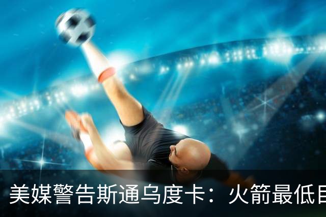 美媒警告斯通乌度卡：火箭最低目标突破首轮 否则2027年恐双双下课