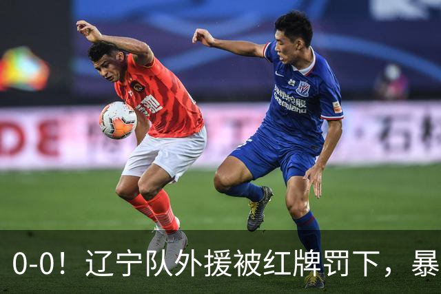 0-0！辽宁队外援被红牌罚下，暴力撞倒张呈栋，裁判尺度引发质疑